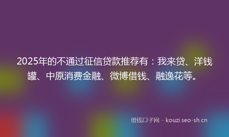 2025年的不通过征信贷款推荐有：我来贷、洋钱罐、中原消费金融、微博借钱、融逸花等。
