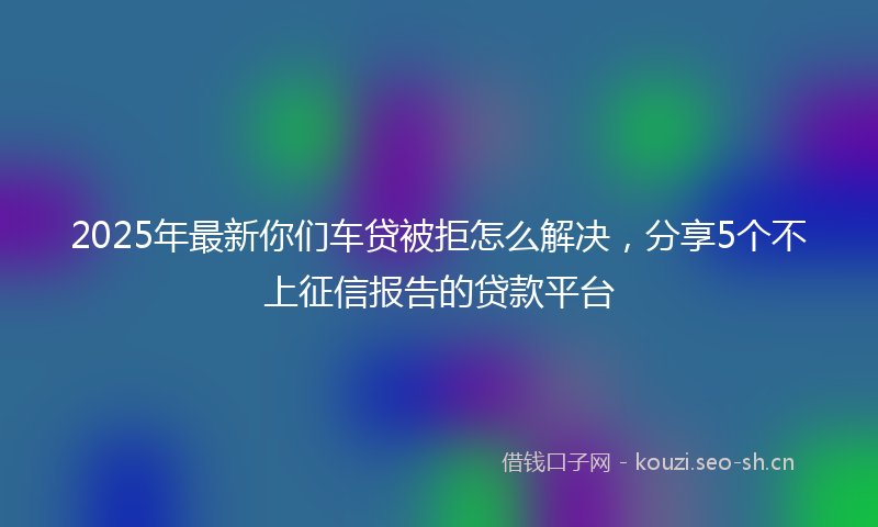 2025年最新你们车贷被拒怎么解决，分享5个不上征信报告的贷款平台