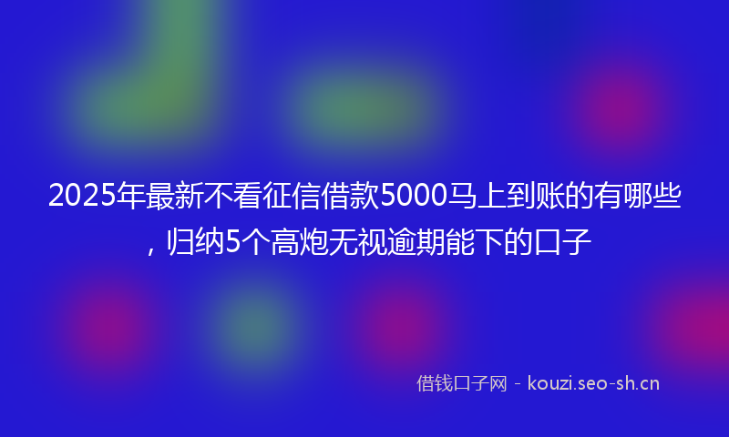 2025年最新不看征信借款5000马上到账的有哪些，归纳5个高炮无视逾期能下的口子