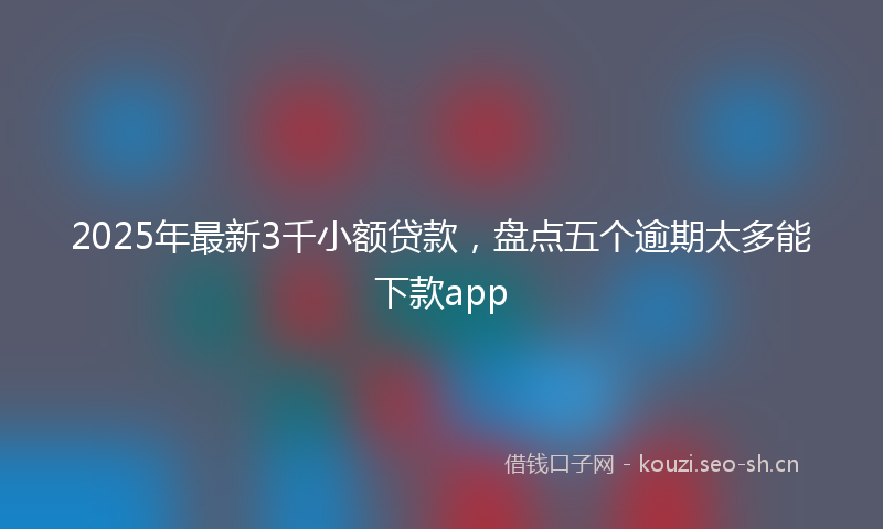 2025年最新3千小额贷款，盘点五个逾期太多能下款app