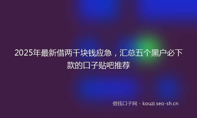 2025年最新借两千块钱应急,汇总五个黑户必下款的口子贴吧推荐