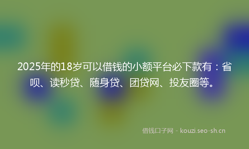 2025年的18岁可以借钱的小额平台必下款有：省呗、读秒贷、随身贷、团贷网、投友圈等。