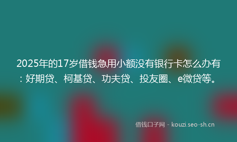 2025年的17岁借钱急用小额没有银行卡怎么办有：好期贷、柯基贷、功夫贷、投友圈、e微贷等。
