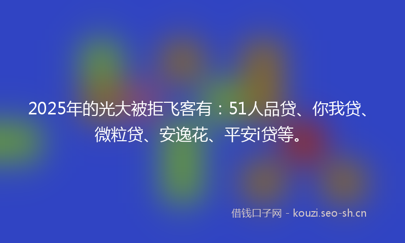 2025年的光大被拒飞客有：51人品贷、你我贷、微粒贷、安逸花、平安i贷等。