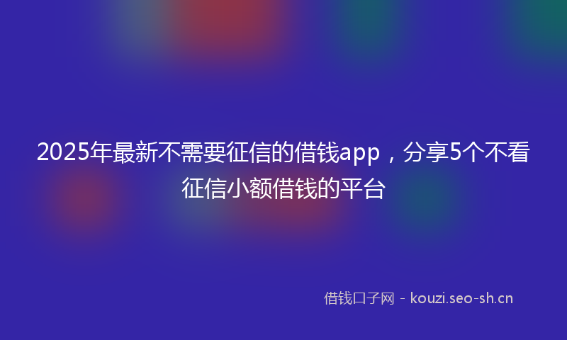 2025年最新不需要征信的借钱app，分享5个不看征信小额借钱的平台