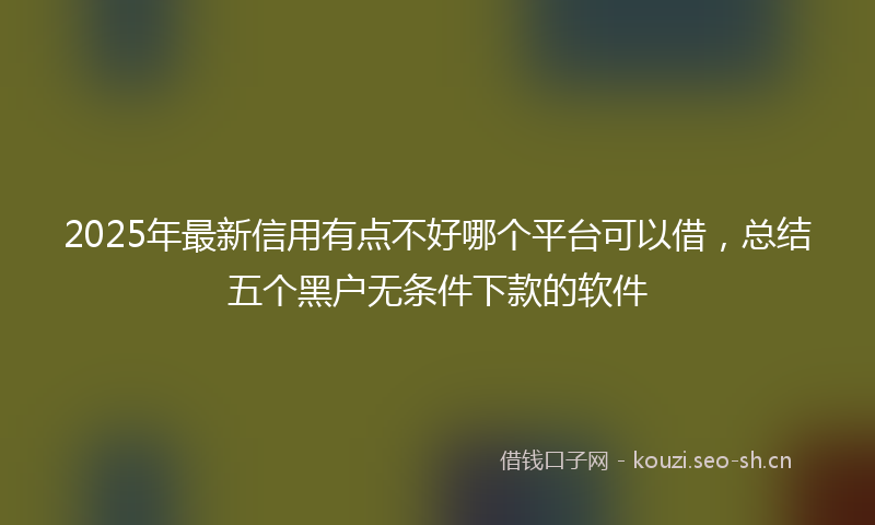 2025年最新信用有点不好哪个平台可以借,总结五个黑户无条件下款的软件