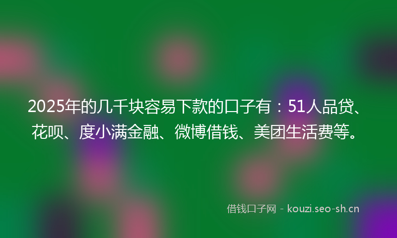 2025年的几千块容易下款的口子有：51人品贷、花呗、度小满金融、微博借钱、美团生活费等。