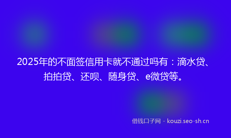 2025年的不面签信用卡就不通过吗有：滴水贷、拍拍贷、还呗、随身贷、e微贷等。