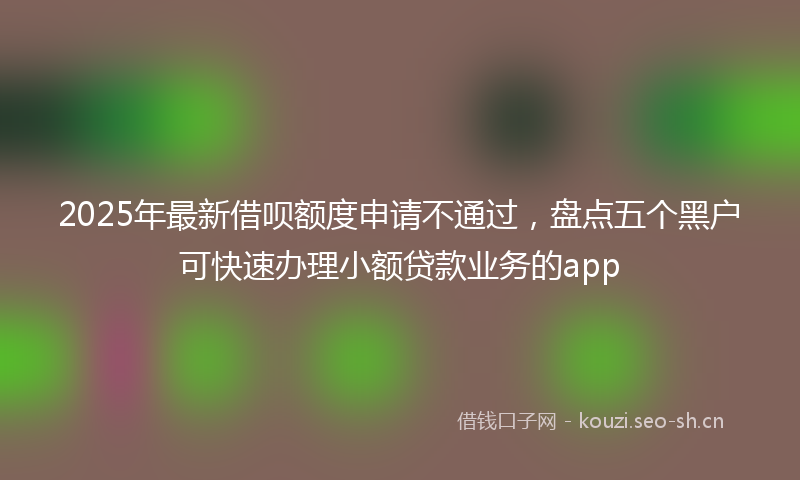 2025年最新借呗额度申请不通过，盘点五个黑户可快速办理小额贷款业务的app