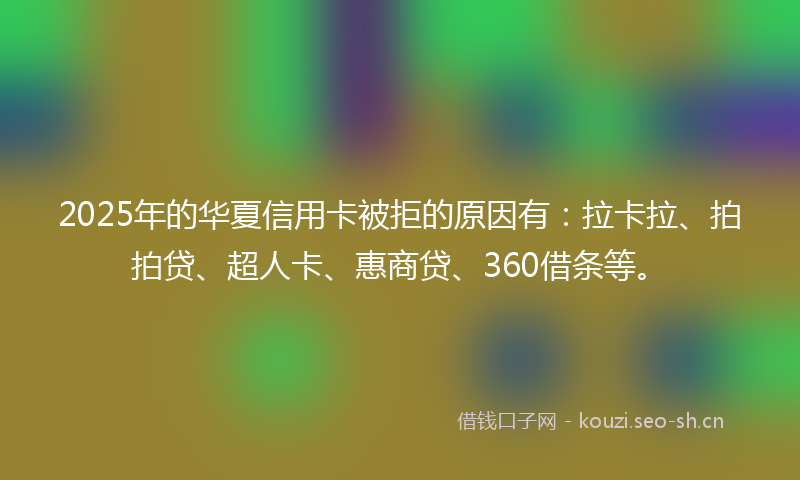 2025年的华夏信用卡被拒的原因有：拉卡拉、拍拍贷、超人卡、惠商贷、360借条等。
