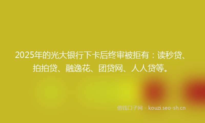 2025年的光大银行下卡后终审被拒有：读秒贷、拍拍贷、融逸花、团贷网、人人贷等。