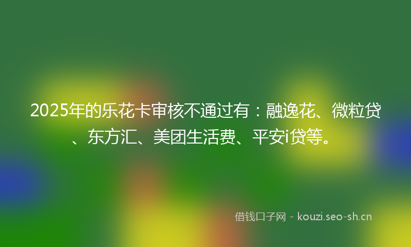 2025年的乐花卡审核不通过有：融逸花、微粒贷、东方汇、美团生活费、平安i贷等。
