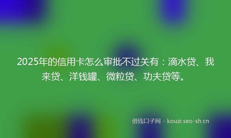 2025年的信用卡怎么审批不过关有:滴水贷、我来贷、洋钱罐、微粒贷、功夫贷等。