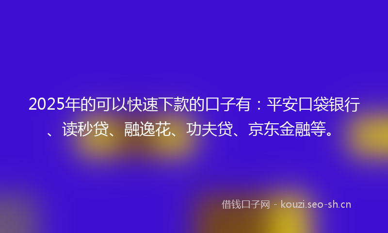 2025年的可以快速下款的口子有：平安口袋银行、读秒贷、融逸花、功夫贷、京东金融等。