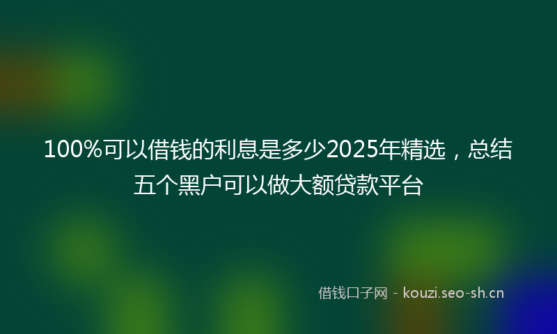 100%可以借钱的利息是多少2025年精选，总结五个黑户可以做大额贷款平台