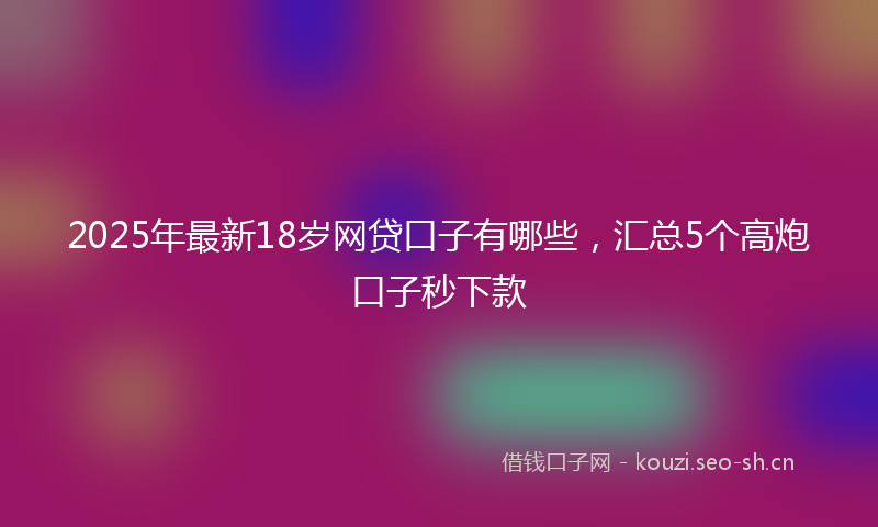 2025年最新18岁网贷口子有哪些，汇总5个高炮口子秒下款