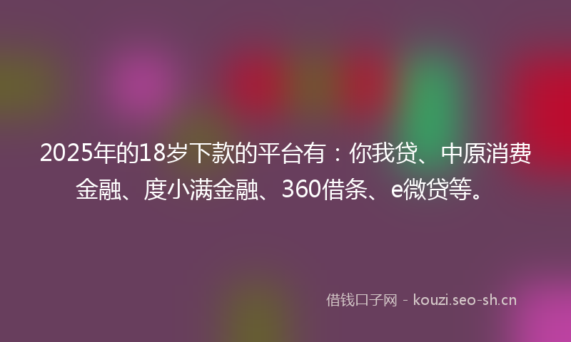 2025年的18岁下款的平台有：你我贷、中原消费金融、度小满金融、360借条、e微贷等。
