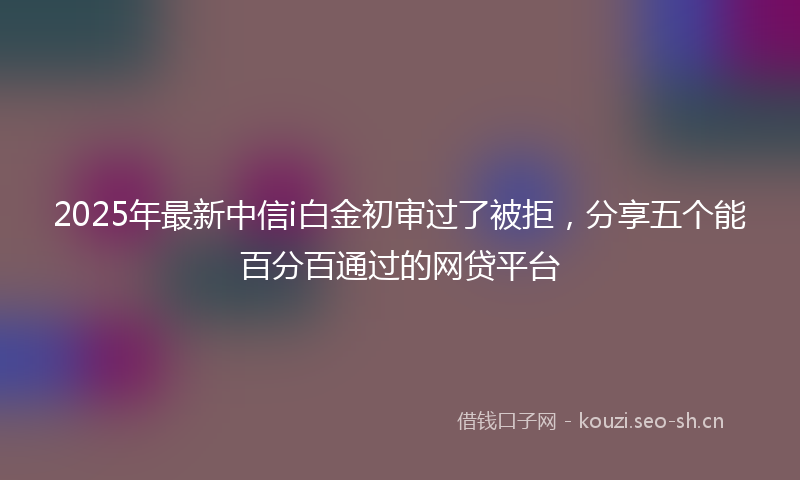 2025年最新中信i白金初审过了被拒，分享五个能百分百通过的网贷平台