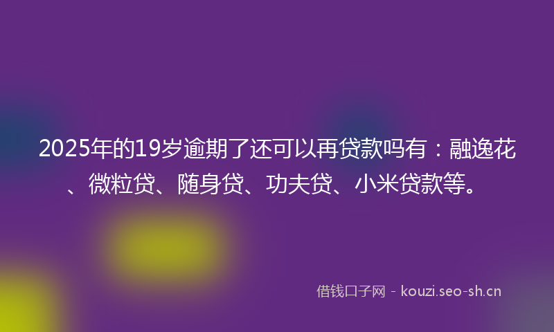 2025年的19岁逾期了还可以再贷款吗有：融逸花、微粒贷、随身贷、功夫贷、小米贷款等。