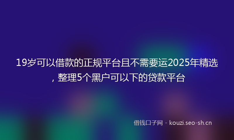 19岁可以借款的正规平台且不需要运2025年精选，整理5个黑户可以下的贷款平台