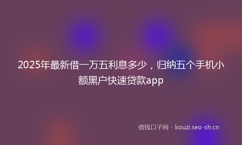 2025年最新借一万五利息多少,归纳五个手机小额黑户快速贷款app