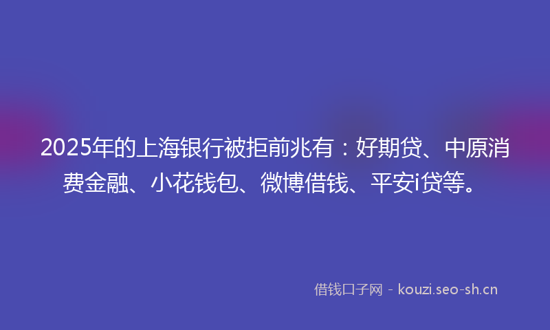 2025年的上海银行被拒前兆有：好期贷、中原消费金融、小花钱包、微博借钱、平安i贷等。