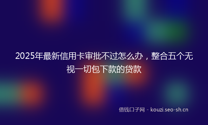 2025年最新信用卡审批不过怎么办,整合五个无视一切包下款的贷款