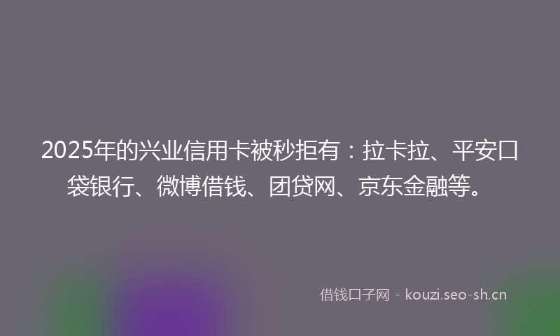 2025年的兴业信用卡被秒拒有：拉卡拉、平安口袋银行、微博借钱、团贷网、京东金融等。
