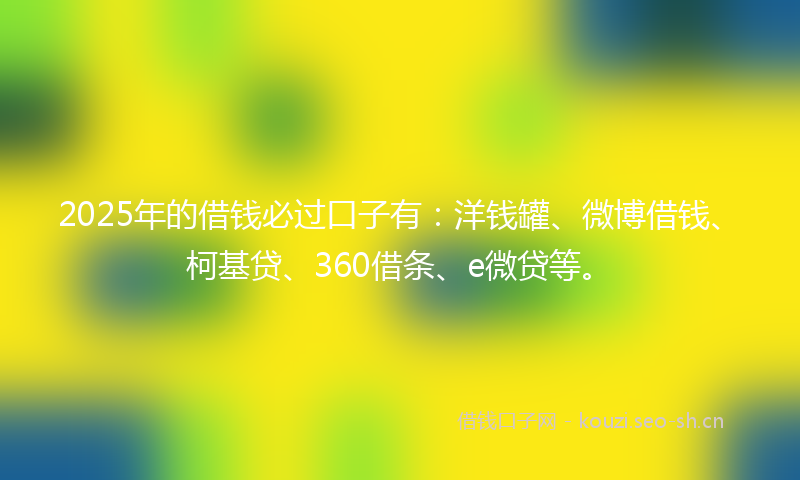 2025年的借钱必过口子有：洋钱罐、微博借钱、柯基贷、360借条、e微贷等。
