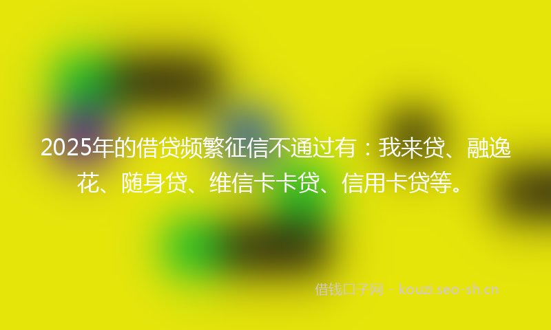 2025年的借贷频繁征信不通过有：我来贷、融逸花、随身贷、维信卡卡贷、信用卡贷等。