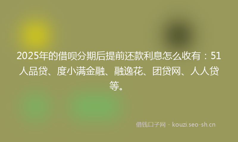 2025年的借呗分期后提前还款利息怎么收有：51人品贷、度小满金融、融逸花、团贷网、人人贷等。