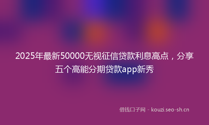 2025年最新50000无视征信贷款利息高点，分享五个高能分期贷款app新秀