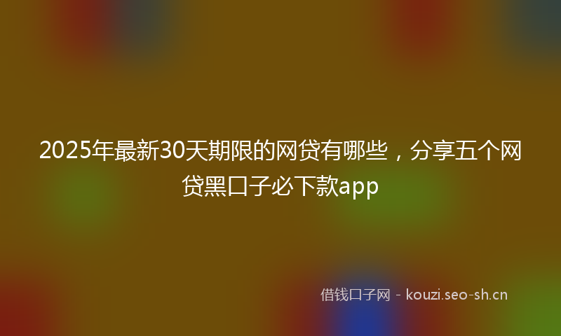 2025年最新30天期限的网贷有哪些，分享五个网贷黑口子必下款app