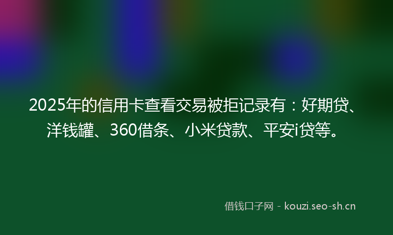 2025年的信用卡查看交易被拒记录有：好期贷、洋钱罐、360借条、小米贷款、平安i贷等。