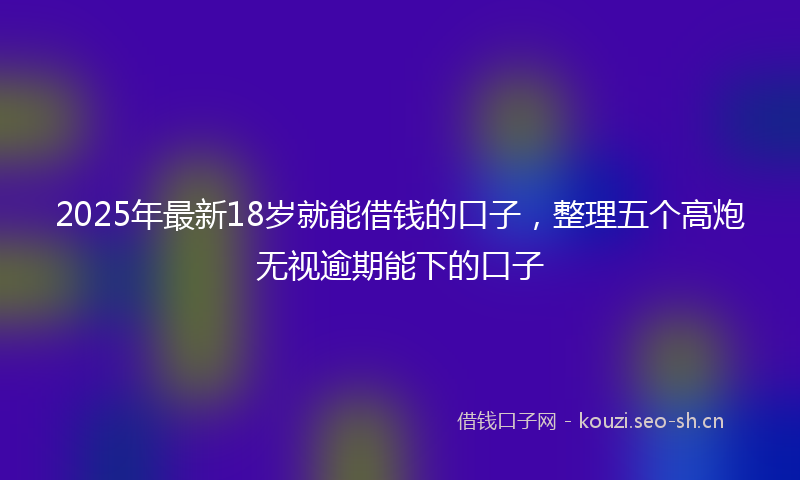 2025年最新18岁就能借钱的口子，整理五个高炮无视逾期能下的口子