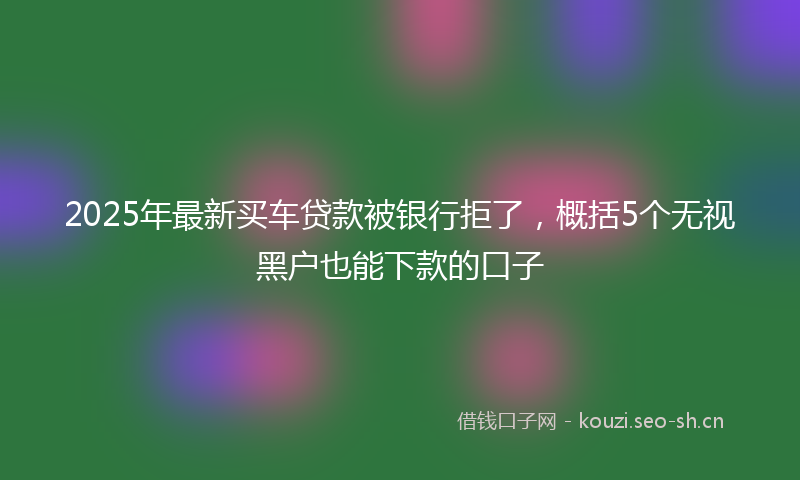 2025年最新买车贷款被银行拒了，概括5个无视黑户也能下款的口子