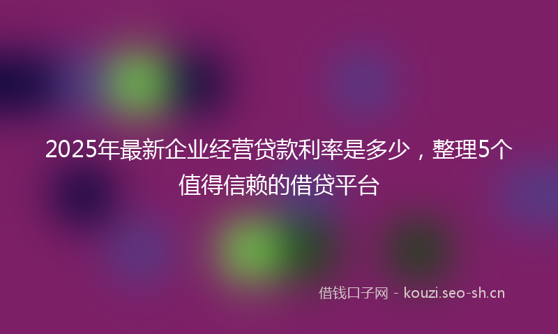 2025年最新企业经营贷款利率是多少，整理5个值得信赖的借贷平台