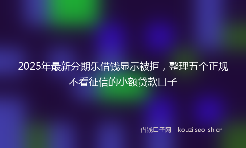 2025年最新分期乐借钱显示被拒，整理五个正规不看征信的小额贷款口子
