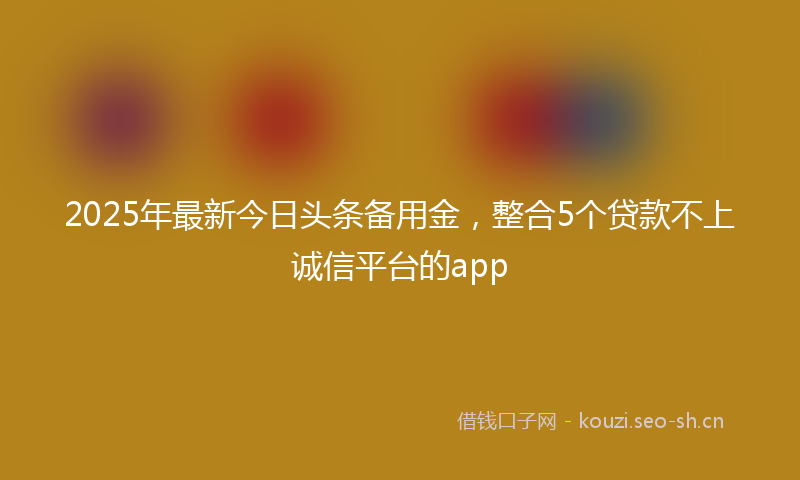 2025年最新今日头条备用金，整合5个贷款不上诚信平台的app