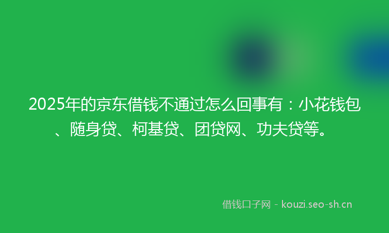 2025年的京东借钱不通过怎么回事有：小花钱包、随身贷、柯基贷、团贷网、功夫贷等。