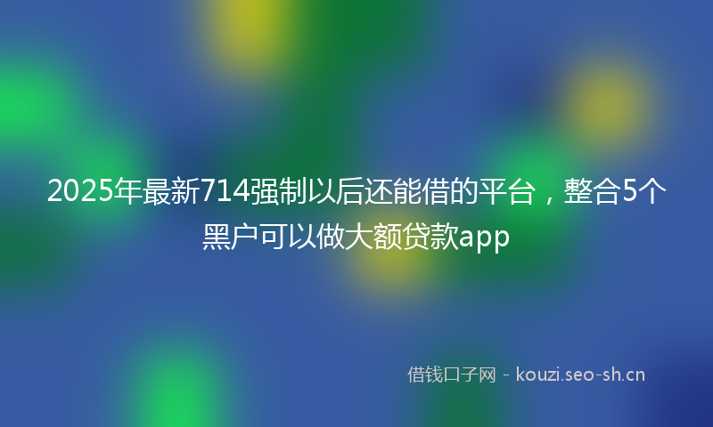 2025年最新714强制以后还能借的平台，整合5个黑户可以做大额贷款app