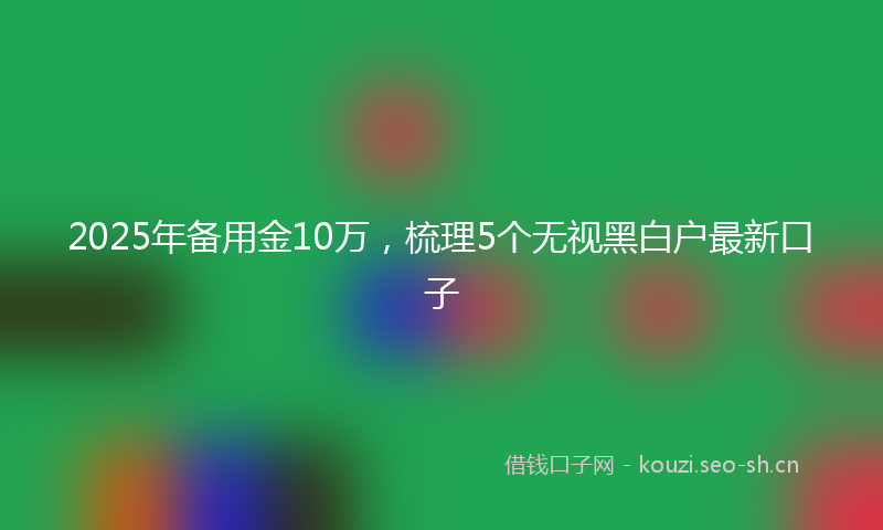 2025年备用金10万，梳理5个无视黑白户最新口子