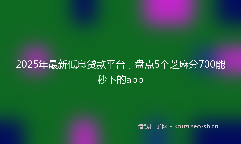 2025年最新低息贷款平台，盘点5个芝麻分700能秒下的app
