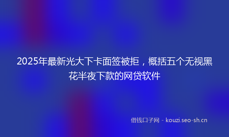 2025年最新光大下卡面签被拒，概括五个无视黑花半夜下款的网贷软件