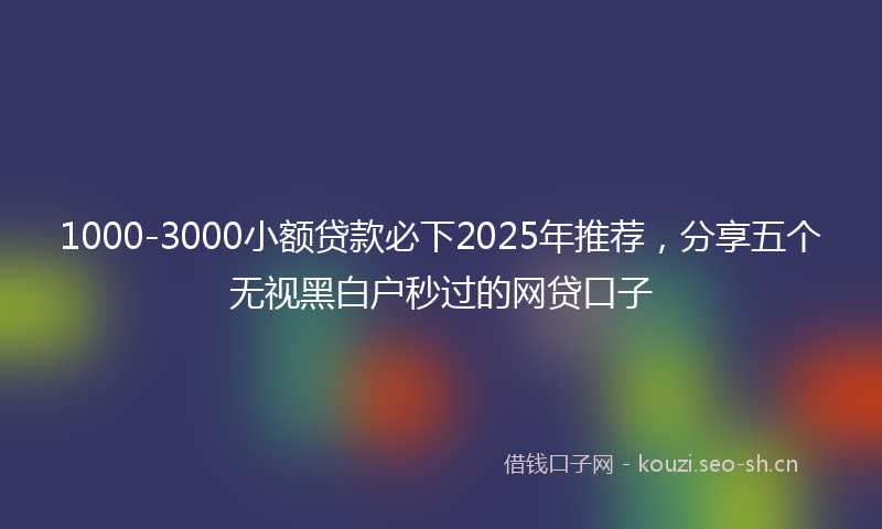 1000-3000小额贷款必下2025年推荐，分享五个无视黑白户秒过的网贷口子