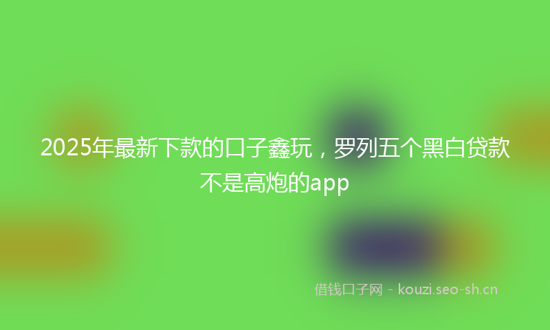 2025年最新下款的口子鑫玩，罗列五个黑白贷款不是高炮的app