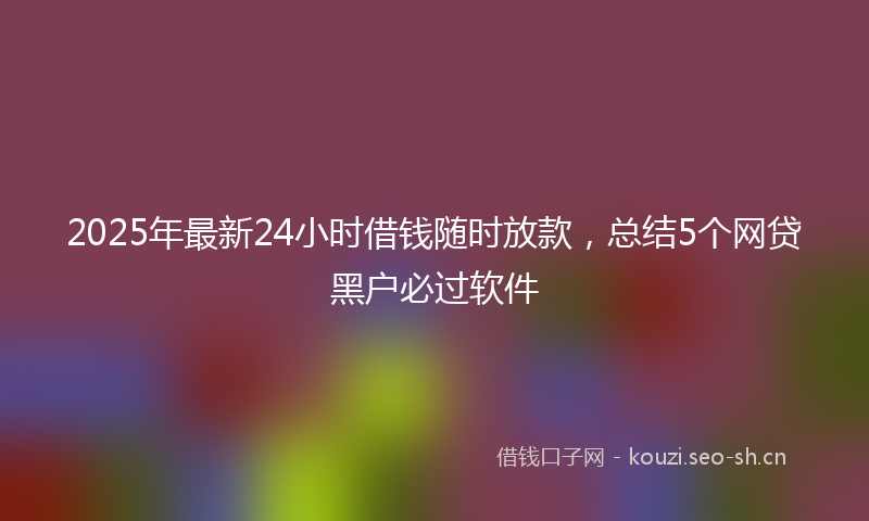 2025年最新24小时借钱随时放款，总结5个网贷黑户必过软件