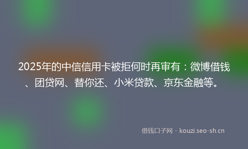 2025年的中信信用卡被拒何时再审有：微博借钱、团贷网、替你还、小米贷款、京东金融等。
