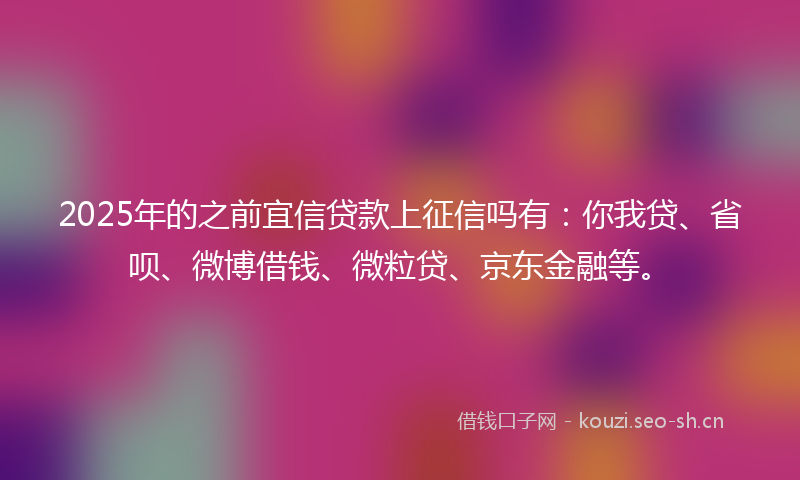 2025年的之前宜信贷款上征信吗有:你我贷、省呗、微博借钱、微粒贷、京东金融等。