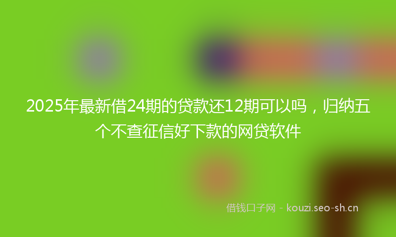 2025年最新借24期的贷款还12期可以吗，归纳五个不查征信好下款的网贷软件